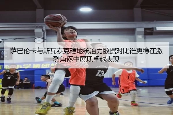 萨巴伦卡与斯瓦泰克硬地统治力数据对比谁更稳在激烈角逐中展现卓越表现